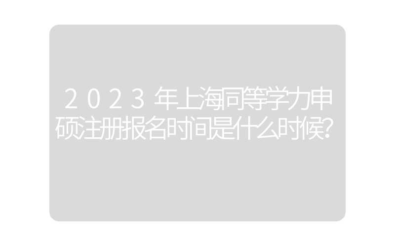 2023年上海同等学力申硕注册报名时间是什么时候？