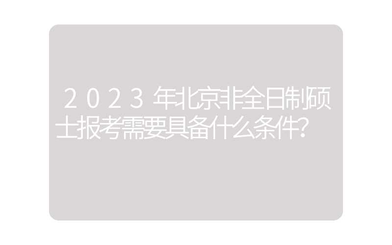 2023年北京非全日制硕士报考需要具备什么条件？