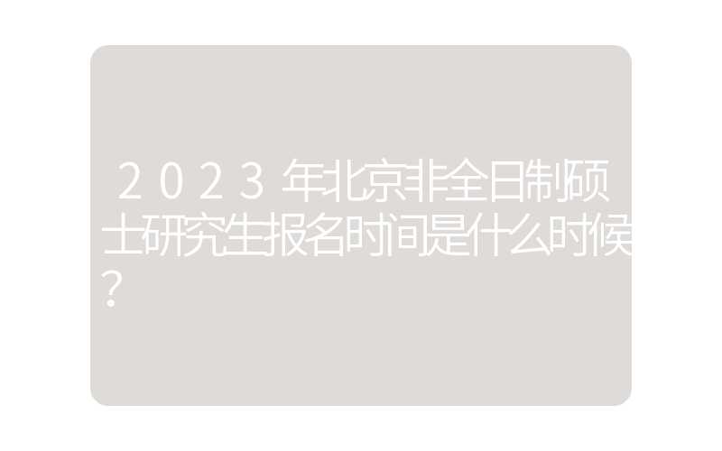 2023年北京非全日制硕士研究生报名时间是什么时候？