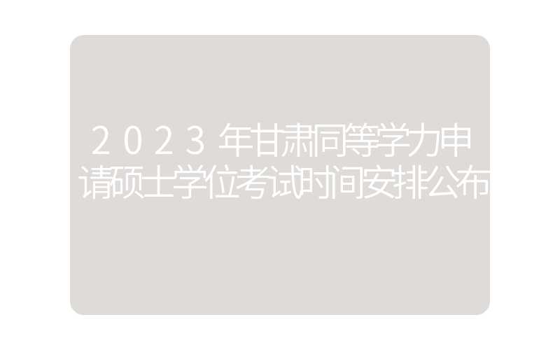 2023年甘肃同等学力申请硕士学位考试时间安排公布