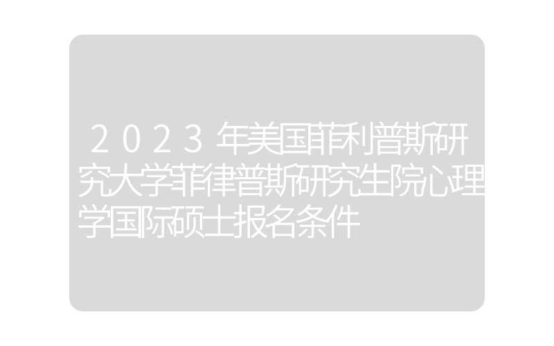2023年美国菲利普斯研究大学菲律普斯研究生院心理学国际硕士报名条件