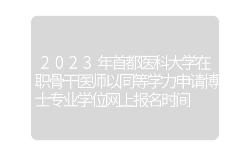 2023年首都医科大学在职骨干医师以同等学力申请博士专业学位网上报名时间