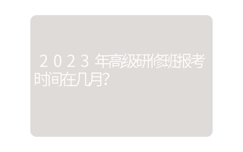 2023年高级研修班报考时间在几月？